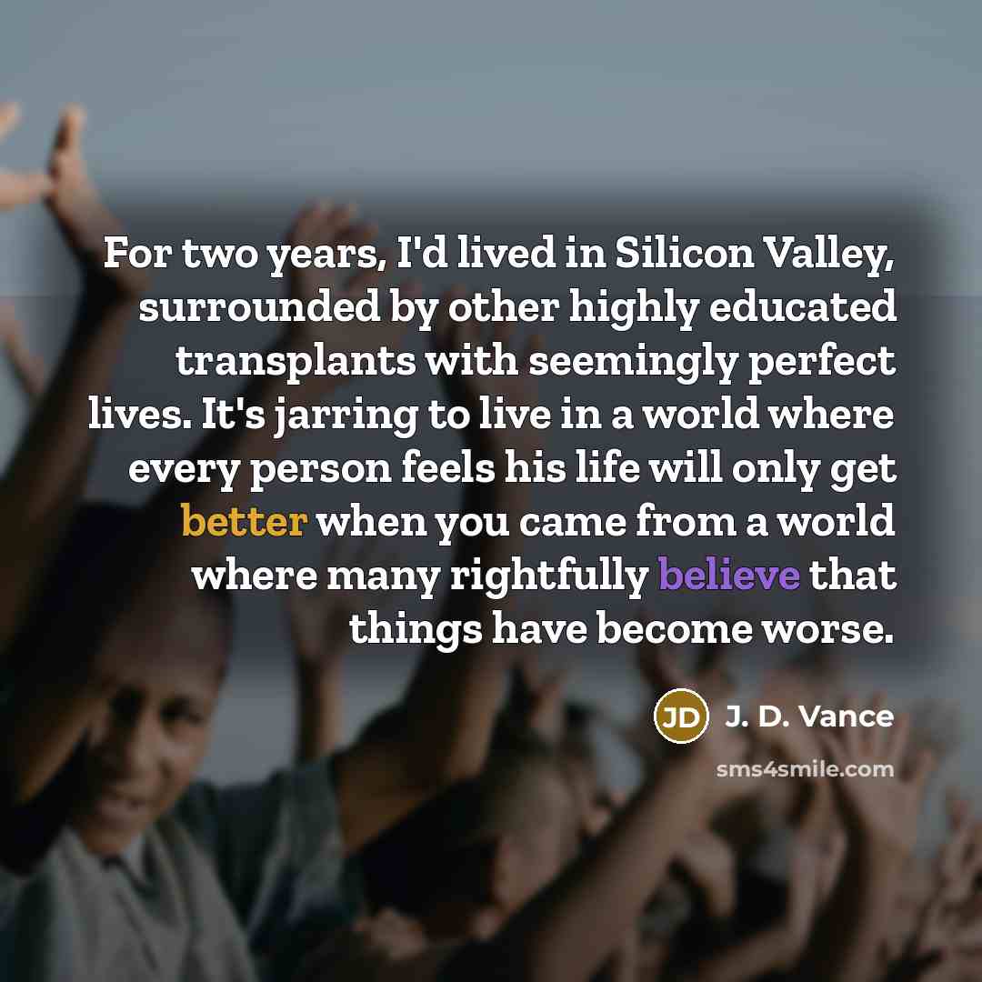 “For two years, I'd lived in Silicon Valley, surrounded by other highly educated transplants with seemingly perfect lives. It's jarring to live in a world where every person feels his life will only get better when you came from a world where many rightfully believe that things have become worse.” quote by J. D. Vance