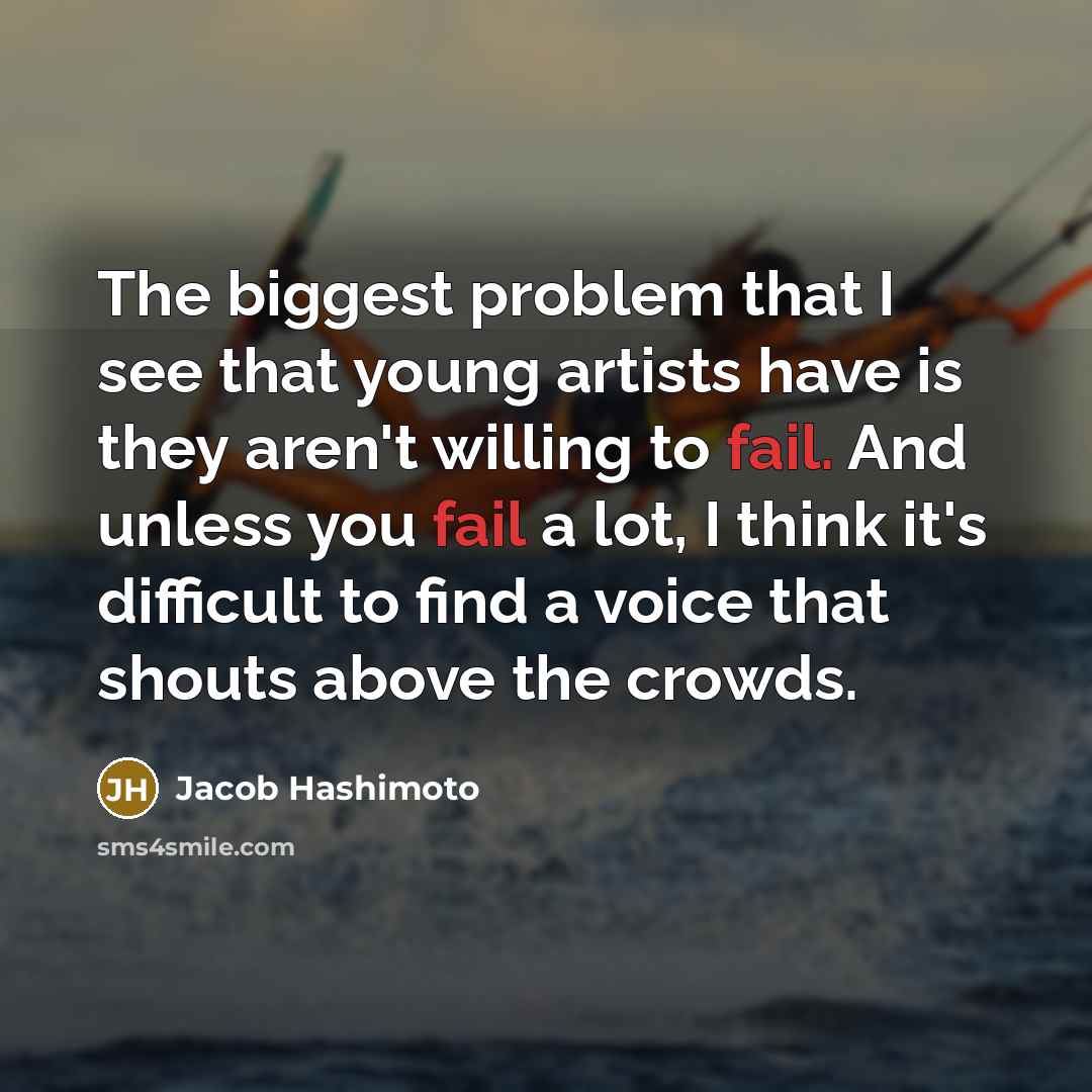 “The biggest problem that I see that young artists have is they aren't willing to fail. And unless you fail a lot, I think it's difficult to find a voice that shouts above the crowds.” quote by Jacob Hashimoto