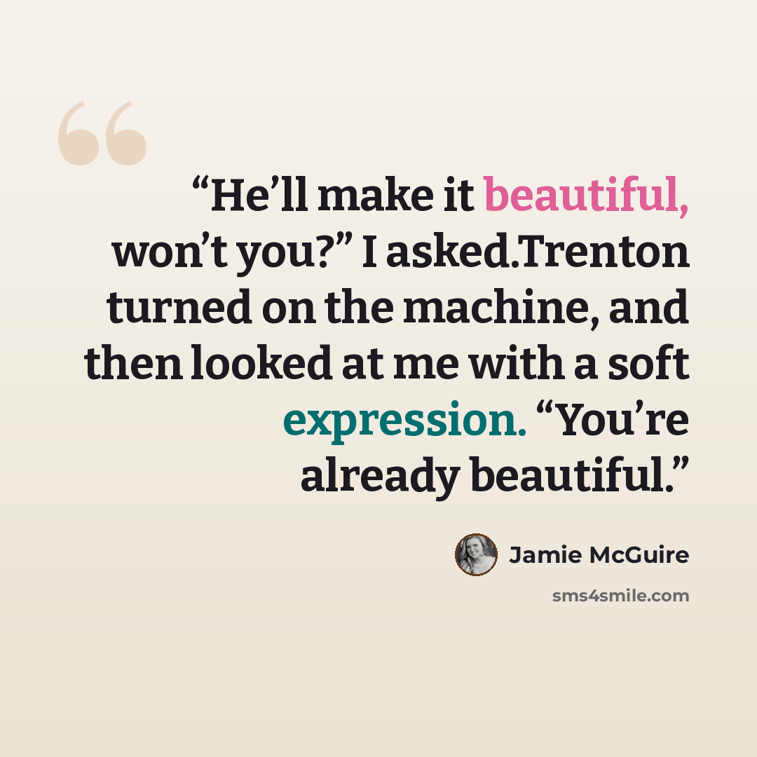 “He’ll make it beautiful, won’t you?” I asked.Trenton turned on the machine, and then looked at me with a soft expression. “You’re already beautiful.” quote by Jamie McGuire