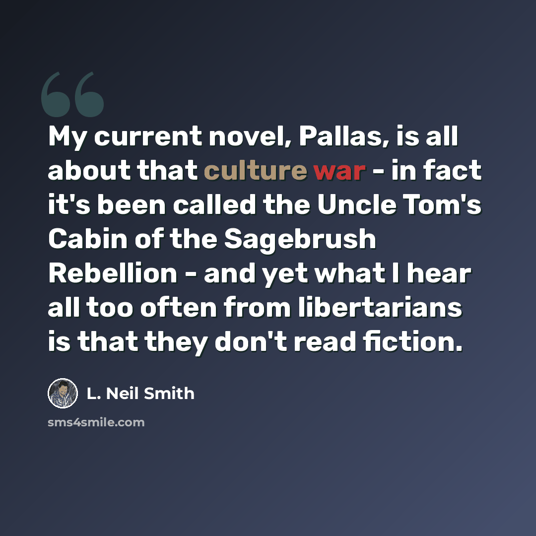 “My current novel, Pallas, is all about that culture war - in fact it's been called the Uncle Tom's Cabin of the Sagebrush Rebellion - and yet what I hear all too often from libertarians is that they don't read fiction.” quote by L. Neil Smith