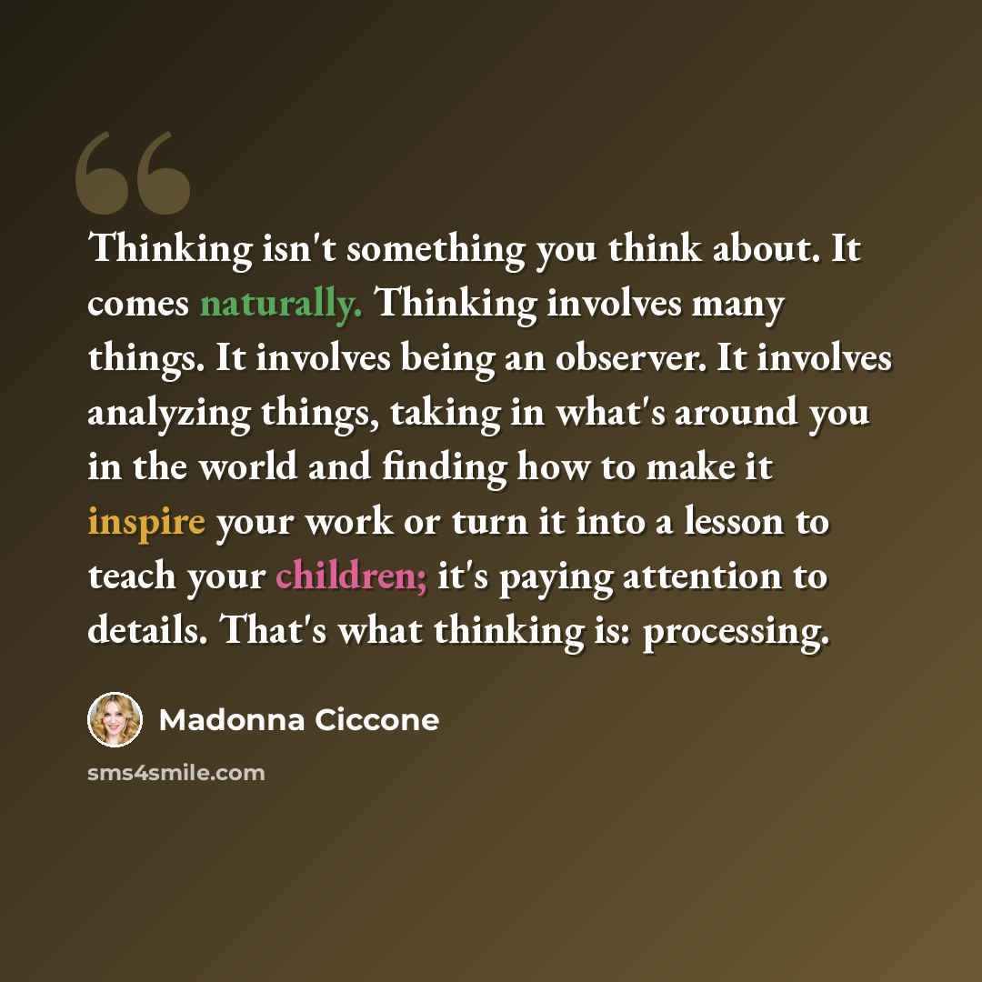 “Thinking isn't something you think about. It comes naturally. Thinking involves many things. It involves being an observer. It involves analyzing things, taking in what's around you in the world and finding how to make it inspire your work or turn it into a lesson to teach your children; it's…” quote by Madonna Ciccone