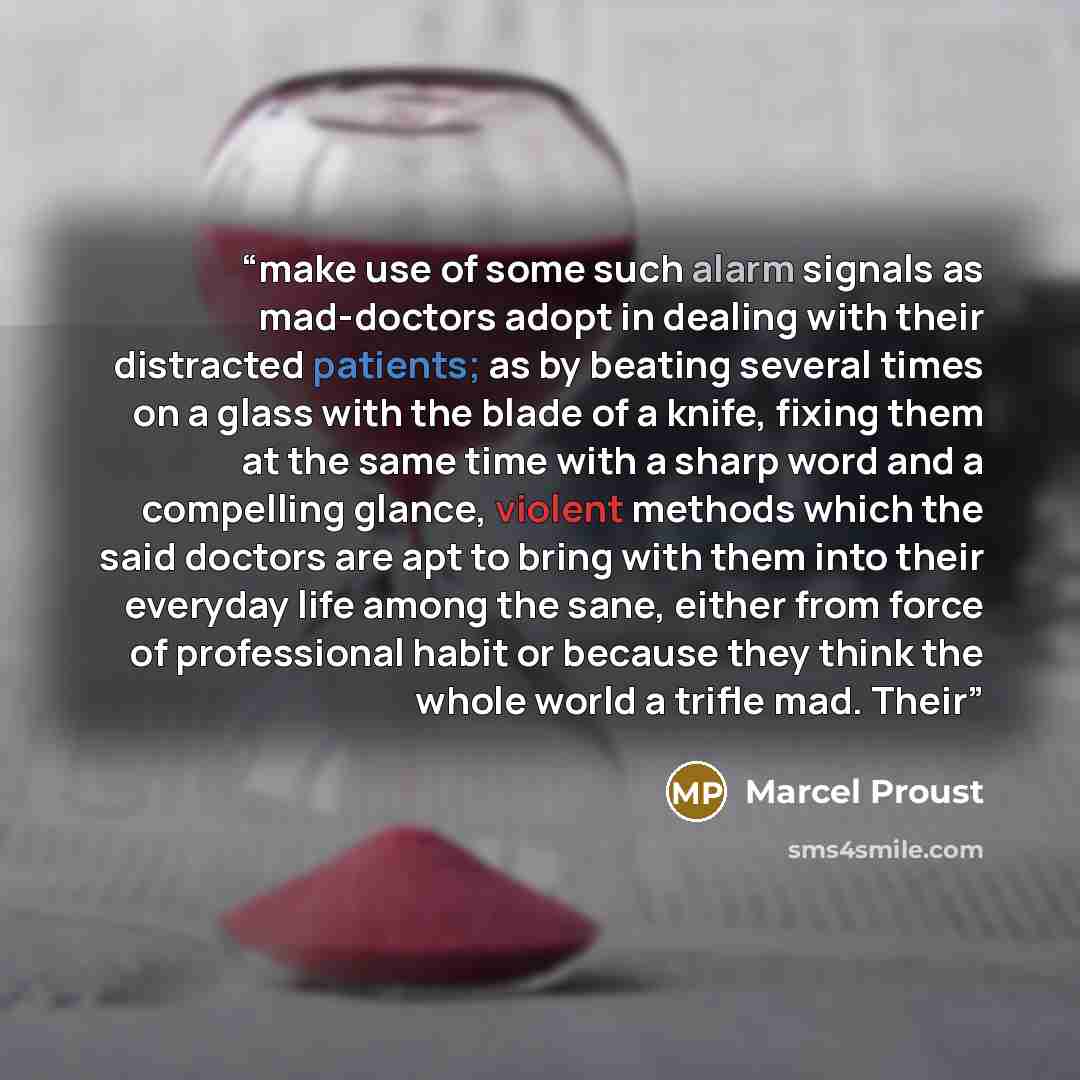 “make use of some such alarm signals as mad-doctors adopt in dealing with their distracted patients; as by beating several times on a glass with the blade of a knife, fixing them at the same time with a sharp word and a compelling glance, violent methods which the said doctors are apt to bring with…” quote by Marcel Proust