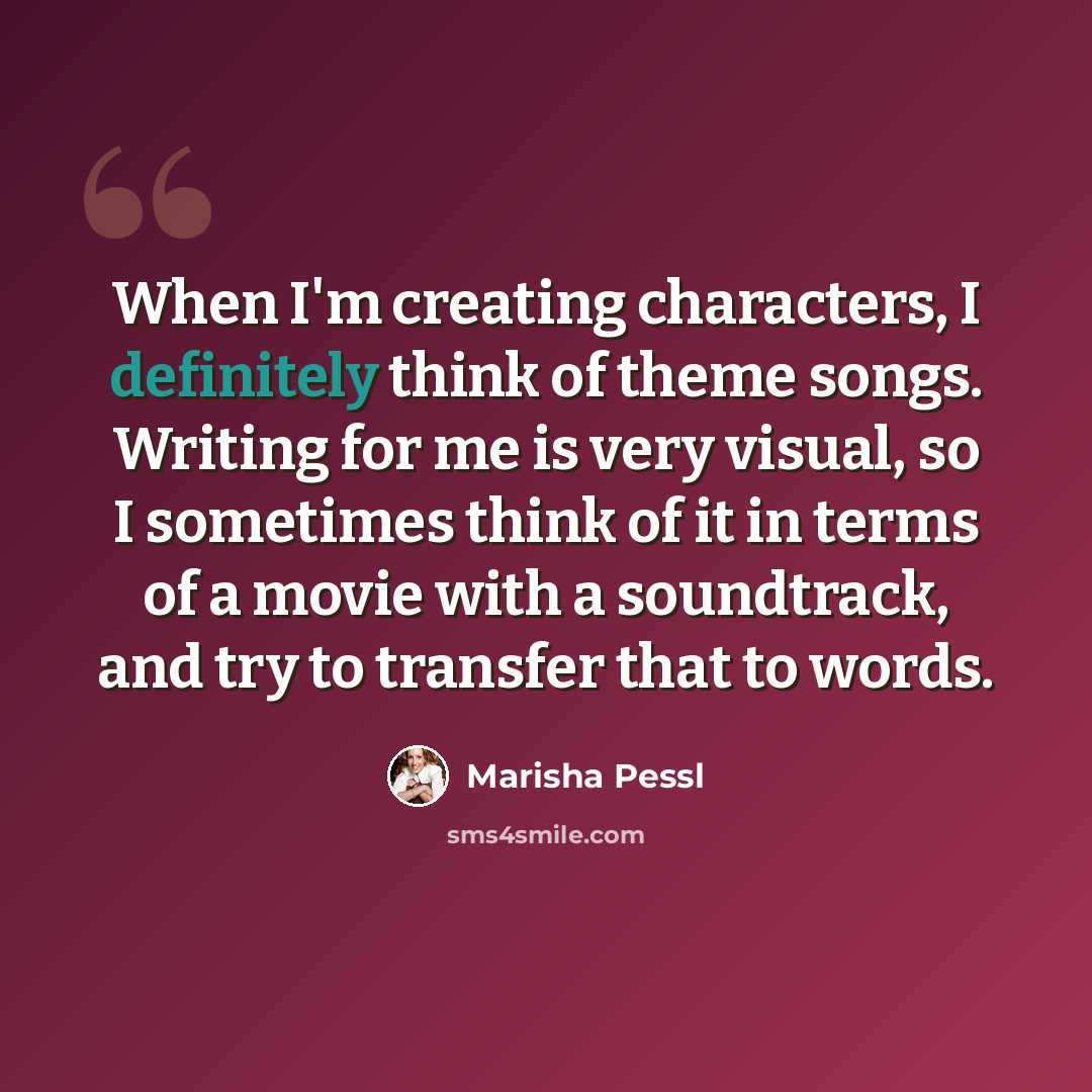 “When I'm creating characters, I definitely think of theme songs. Writing for me is very visual, so I sometimes think of it in terms of a movie with a soundtrack, and try to transfer that to words.” quote by Marisha Pessl