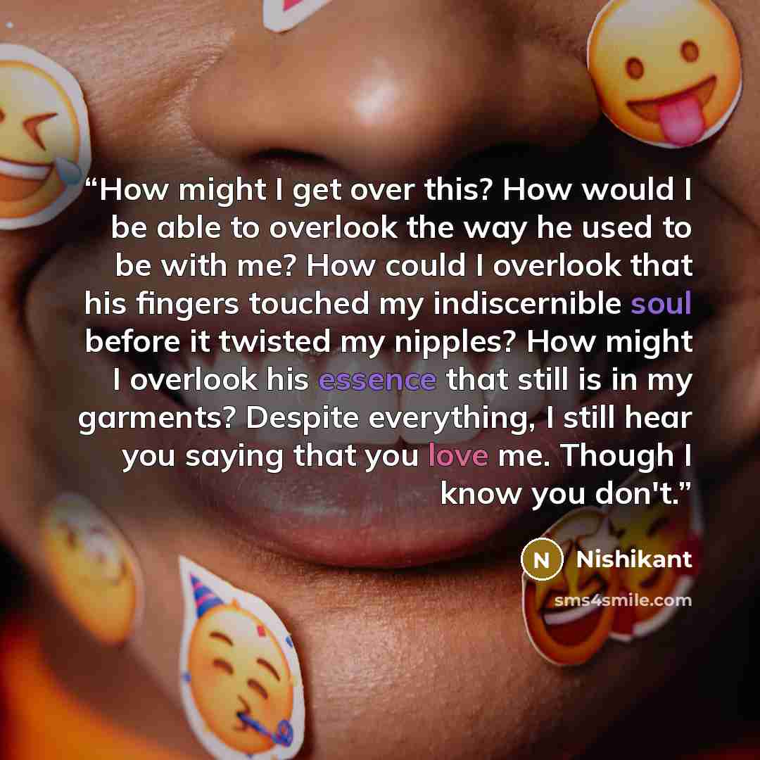 “How might I get over this? How would I be able to overlook the way he used to be with me? How could I overlook that his fingers touched my indiscernible soul before it twisted my nipples? How might I overlook his essence that still is in my garments? Despite everything, I still hear you saying…” quote by Nishikant
