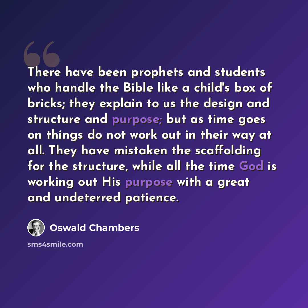 “There have been prophets and students who handle the Bible like a child's box of bricks; they explain to us the design and structure and purpose; but as time goes on things do not work out in their way at all. They have mistaken the scaffolding for the structure, while all the time God is working…” quote by Oswald Chambers