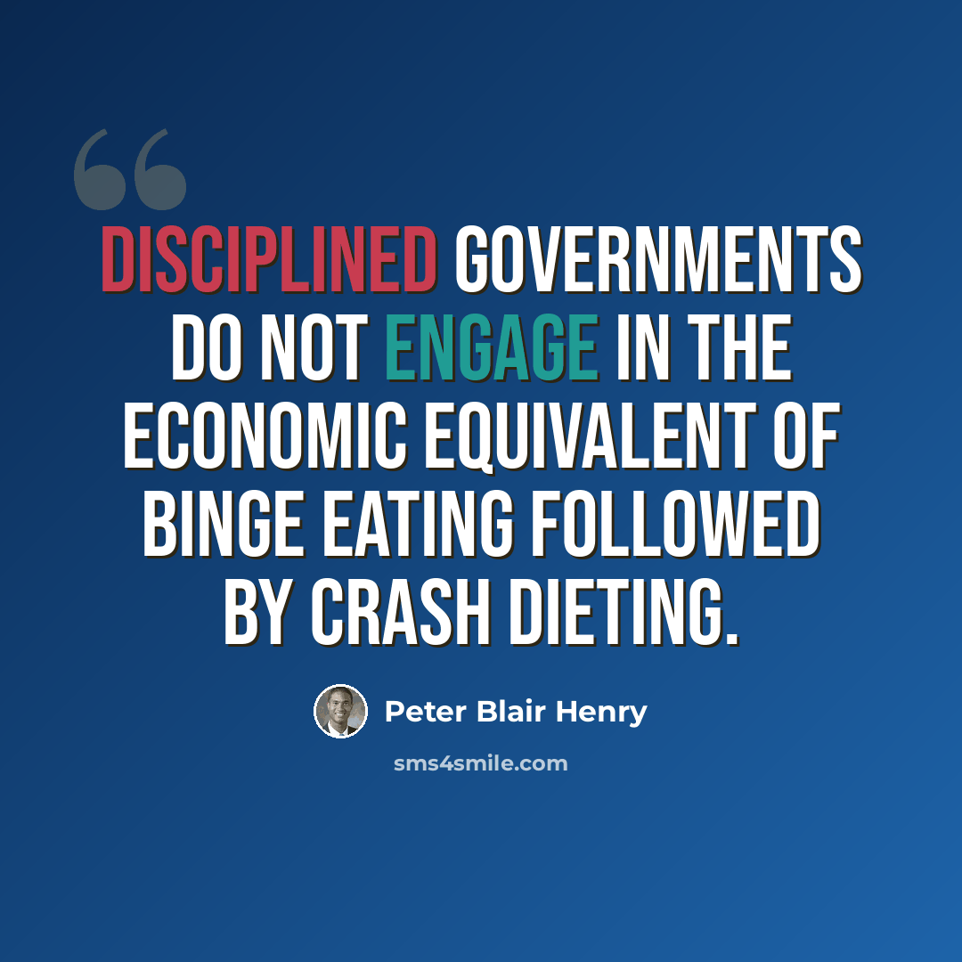 “Disciplined governments do not engage in the economic equivalent of binge eating followed by crash dieting.” quote by Peter Blair Henry