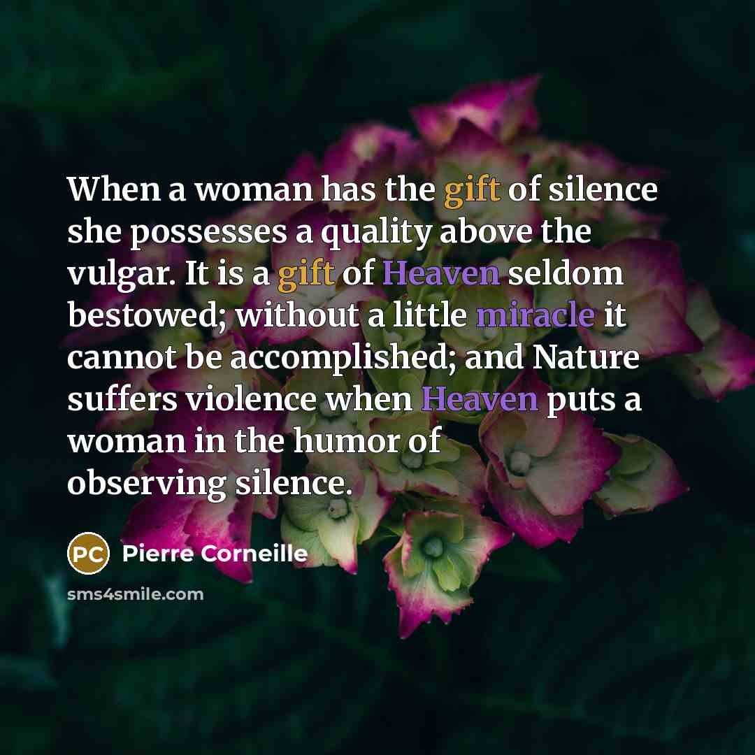 “When a woman has the gift of silence she possesses a quality above the vulgar. It is a gift of Heaven seldom bestowed; without a little miracle it cannot be accomplished; and Nature suffers violence when Heaven puts a woman in the humor of observing silence.” quote by Pierre Corneille