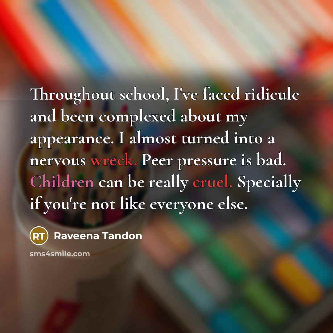 “Throughout school, I've faced ridicule and been complexed about my appearance. I almost turned into a nervous wreck. Peer pressure is bad. Children can be really cruel. Specially if you're not like everyone else.” quote by Raveena Tandon