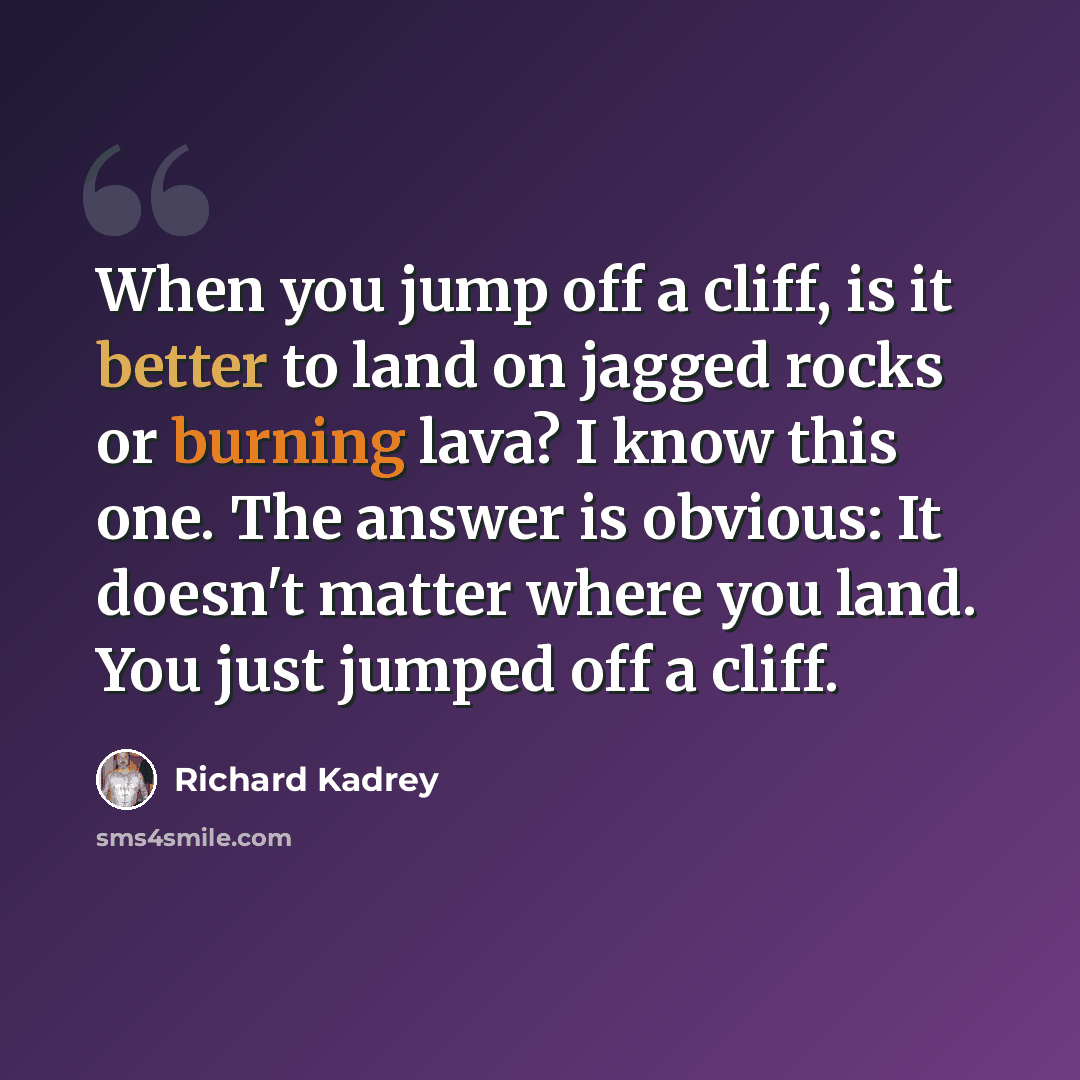 “When you jump off a cliff, is it better to land on jagged rocks or burning lava? I know this one. The answer is obvious: It doesn't matter where you land. You just jumped off a cliff.” quote by Richard Kadrey