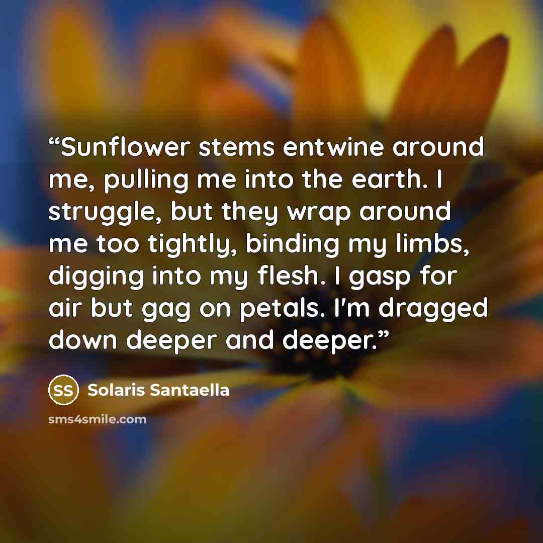 “Sunflower stems entwine around me, pulling me into the earth. I struggle, but they wrap around me too tightly, binding my limbs, digging into my flesh. I gasp for air but gag on petals. I'm dragged down deeper and deeper.” quote by Solaris Santaella