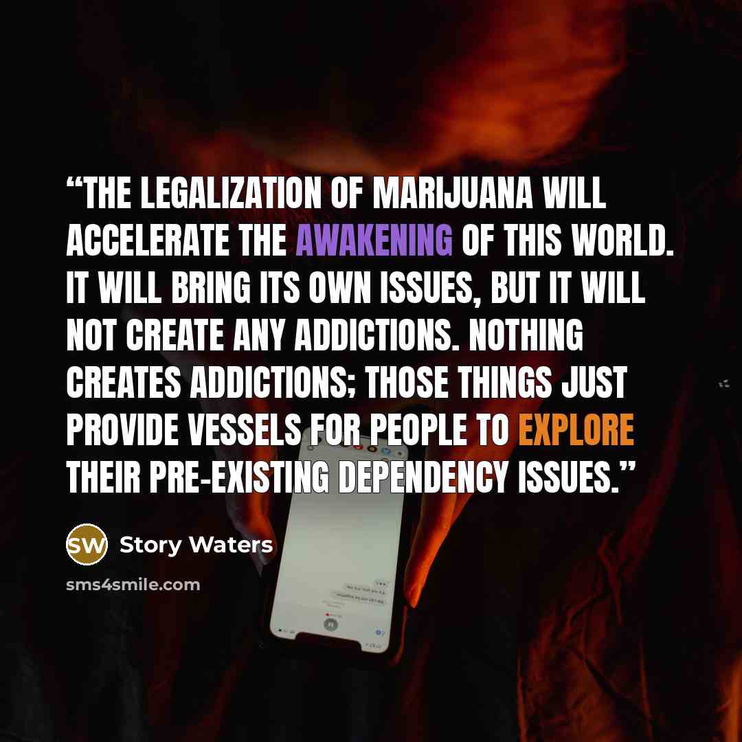 “The legalization of marijuana will accelerate the awakening of this world. It will bring its own issues, but it will not create any addictions. Nothing creates addictions; those things just provide vessels for people to explore their pre-existing dependency issues.” quote by Story Waters