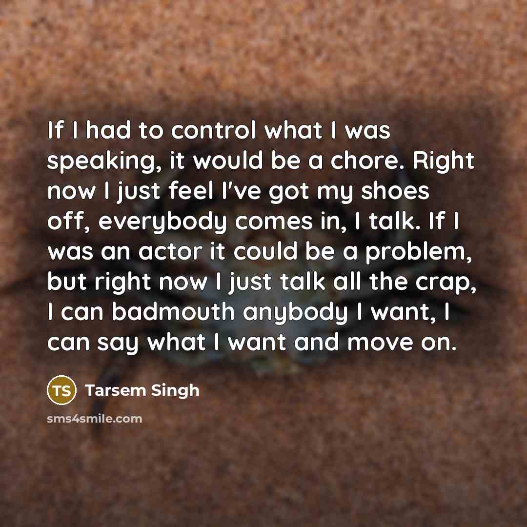 “If I had to control what I was speaking, it would be a chore. Right now I just feel I've got my shoes off, everybody comes in, I talk. If I was an actor it could be a problem, but right now I just talk all the crap, I can badmouth anybody I want, I can say what I want and move on.” quote by Tarsem Singh