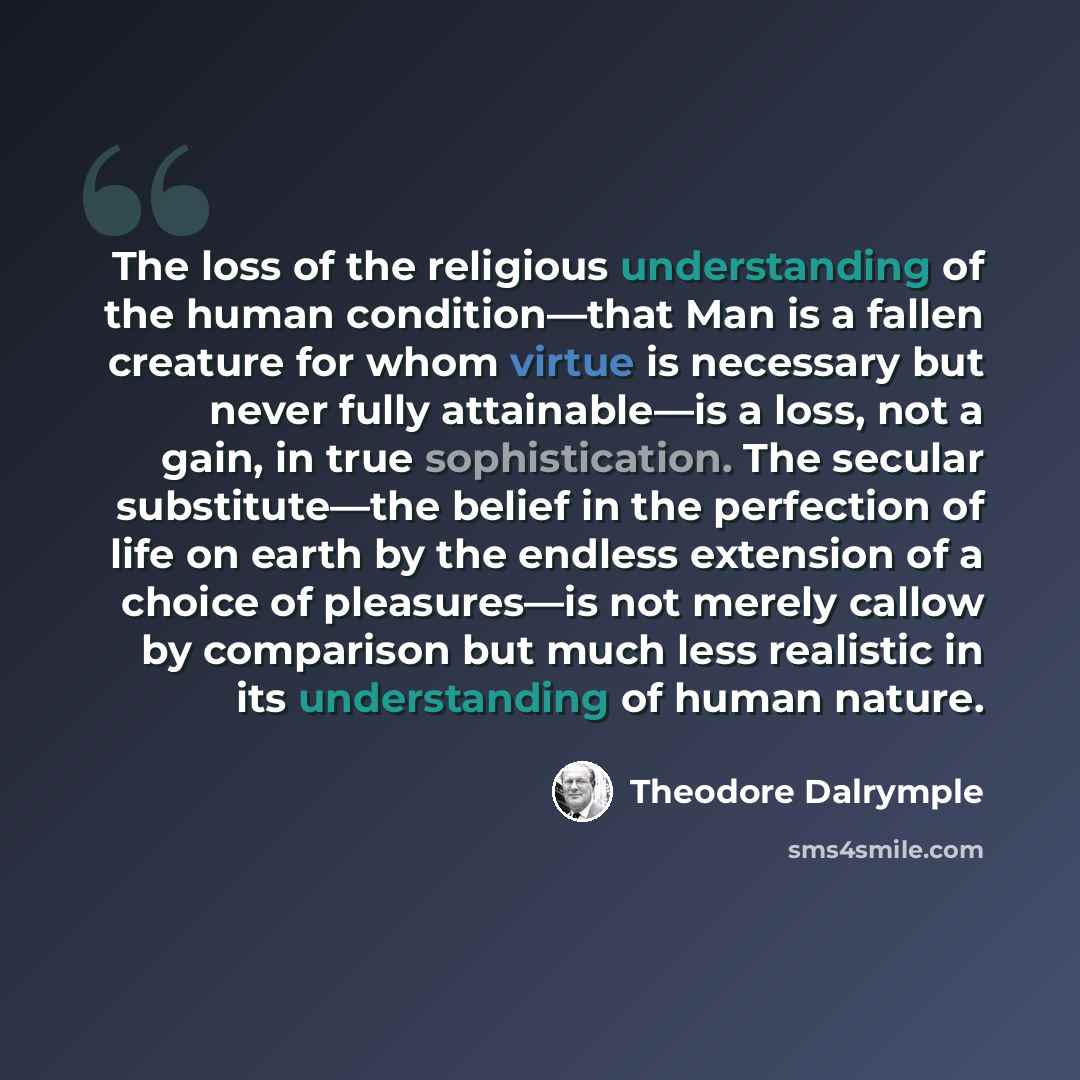 “The loss of the religious understanding of the human condition—that Man is a fallen creature for whom virtue is necessary but never fully attainable—is a loss, not a gain, in true sophistication. The secular substitute—the belief in the perfection of life on earth by the endless extension of a…” quote by Theodore Dalrymple