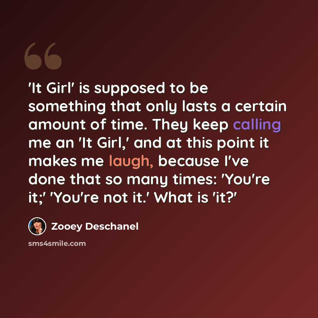“'It Girl' is supposed to be something that only lasts a certain amount of time. They keep calling me an 'It Girl,' and at this point it makes me laugh, because I've done that so many times: 'You're it;' 'You're not it.' What is 'it?'” quote by Zooey Deschanel