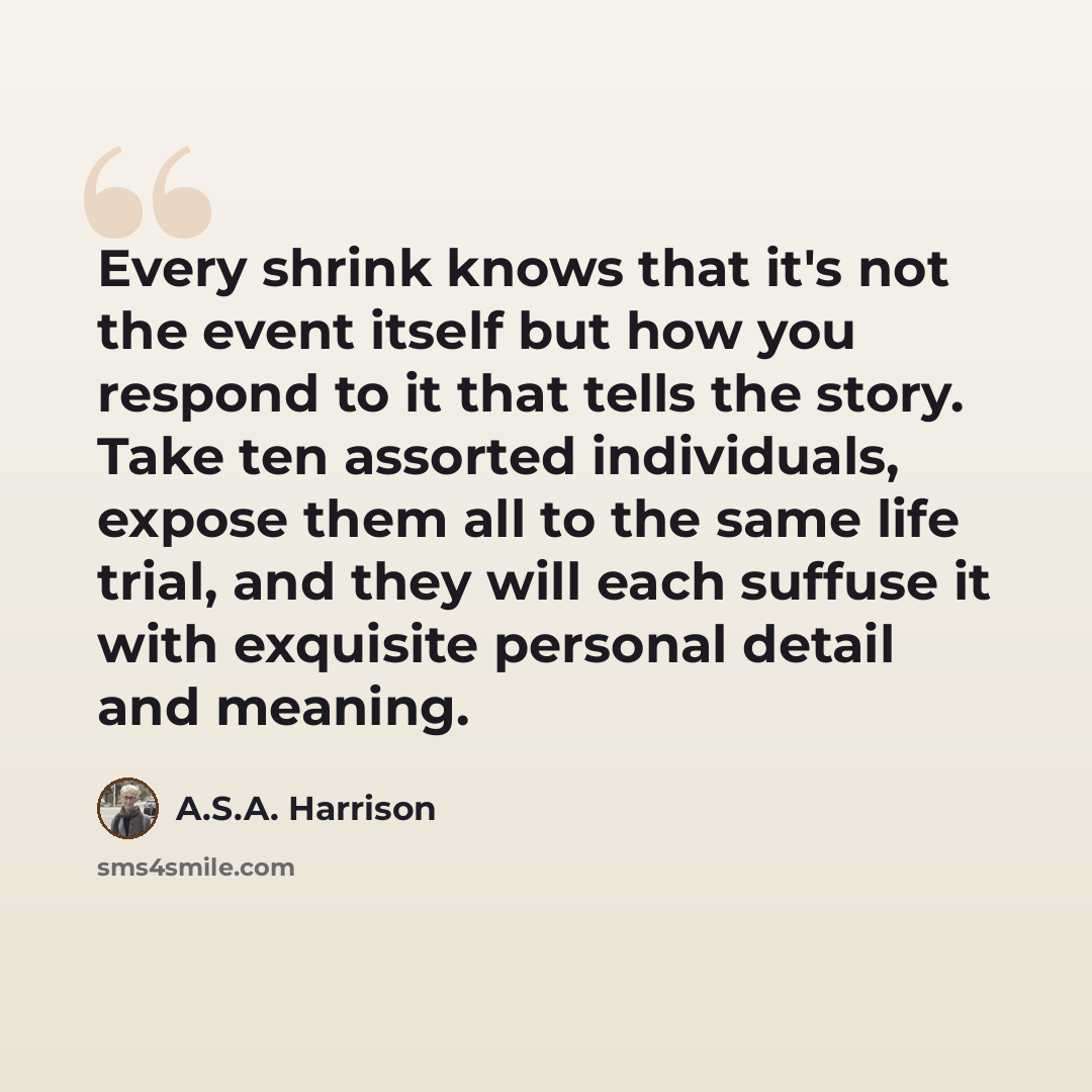“Every shrink knows that it's not the event itself but how you respond to it that tells the story. Take ten assorted individuals, expose them all to the same life trial, and they will each suffuse it with exquisite personal detail and meaning.” quote by A.S.A. Harrison