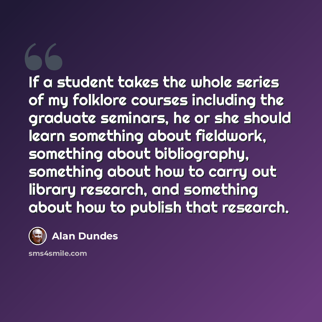 “If a student takes the whole series of my folklore courses including the graduate seminars, he or she should learn something about fieldwork, something about bibliography, something about how to carry out library research, and something about how to publish that research.” quote by Alan Dundes