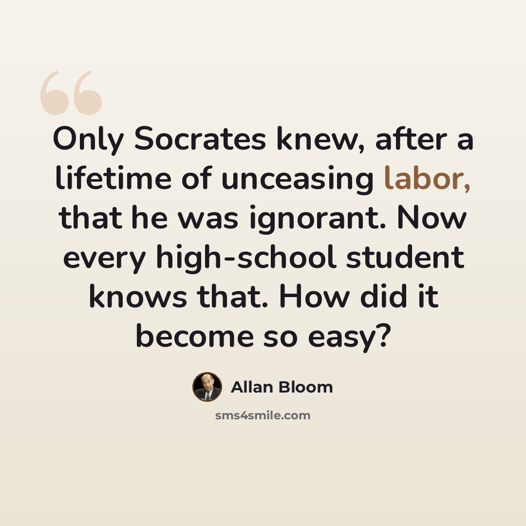 “Only Socrates knew, after a lifetime of unceasing labor, that he was ignorant. Now every high-school student knows that. How did it become so easy?” quote by Allan Bloom