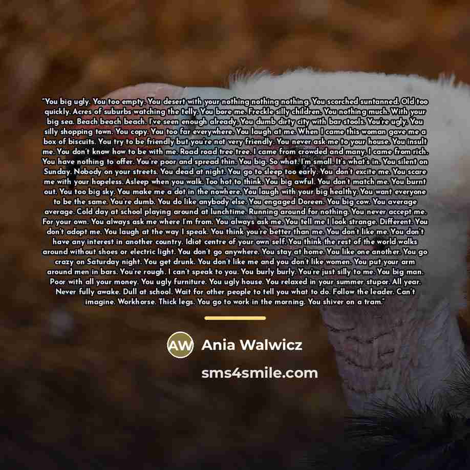 “You big ugly. You too empty. You desert with your nothing nothing nothing. You scorched suntanned. Old too quickly. Acres of suburbs watching the telly. You bore me. Freckle silly children. You nothing much. With your big sea. Beach beach beach. I’ve seen enough already. You dumb dirty city with…” quote by Ania Walwicz
