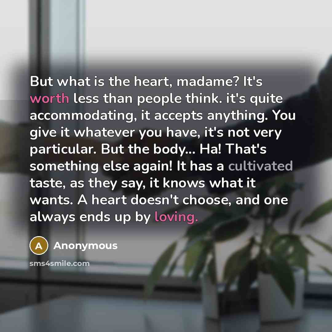 “But what is the heart, madame? It's worth less than people think. it's quite accommodating, it accepts anything. You give it whatever you have, it's not very particular. But the body... Ha! That's something else again! It has a cultivated taste, as they say, it knows what it wants. A heart doesn't…” quote by Anonymous