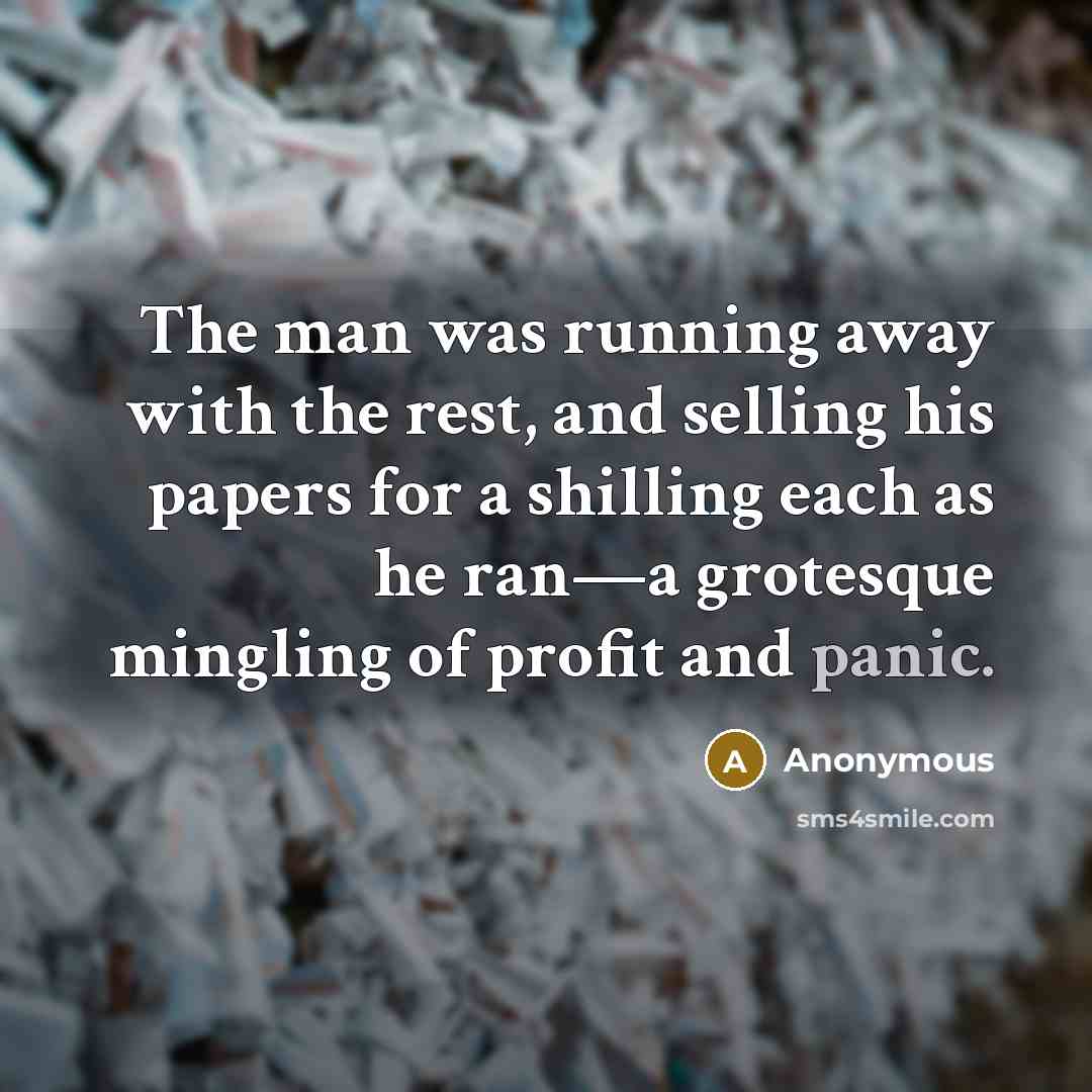 “The man was running away with the rest, and selling his papers for a shilling each as he ran—a grotesque mingling of profit and panic.” quote by Anonymous