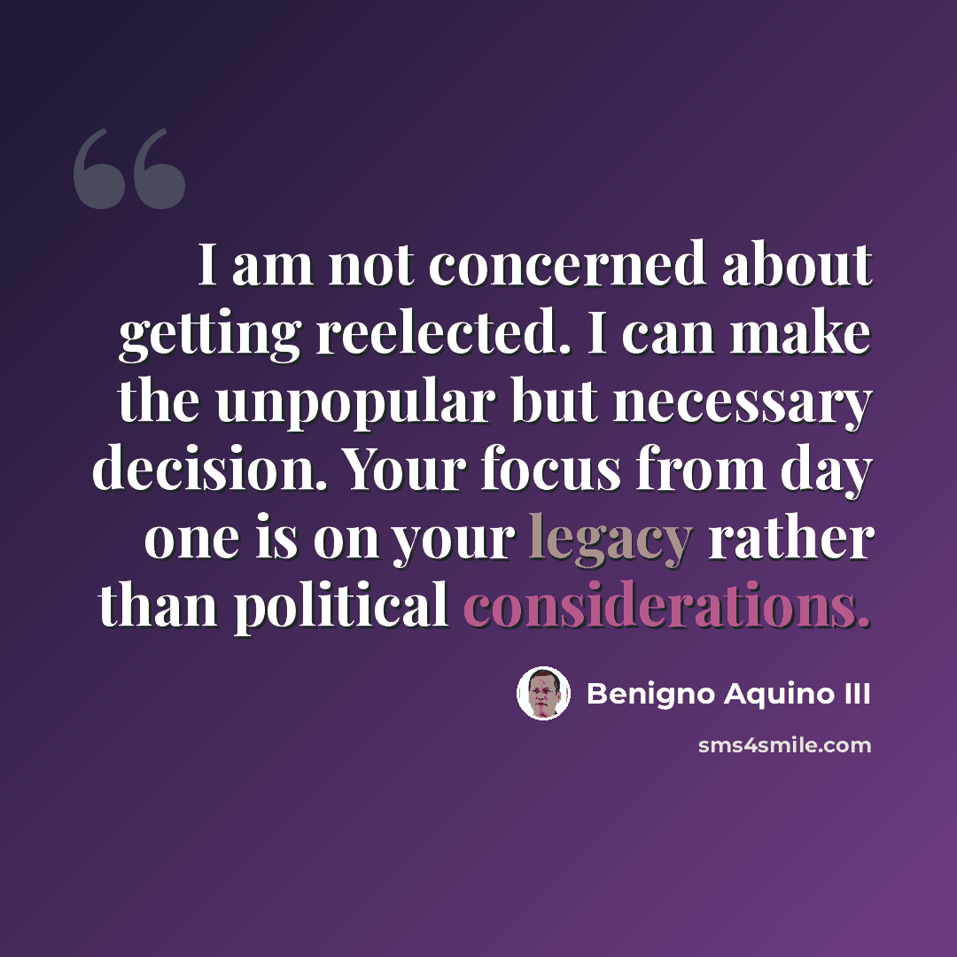 “I am not concerned about getting reelected. I can make the unpopular but necessary decision. Your focus from day one is on your legacy rather than political considerations.” quote by Benigno Aquino III