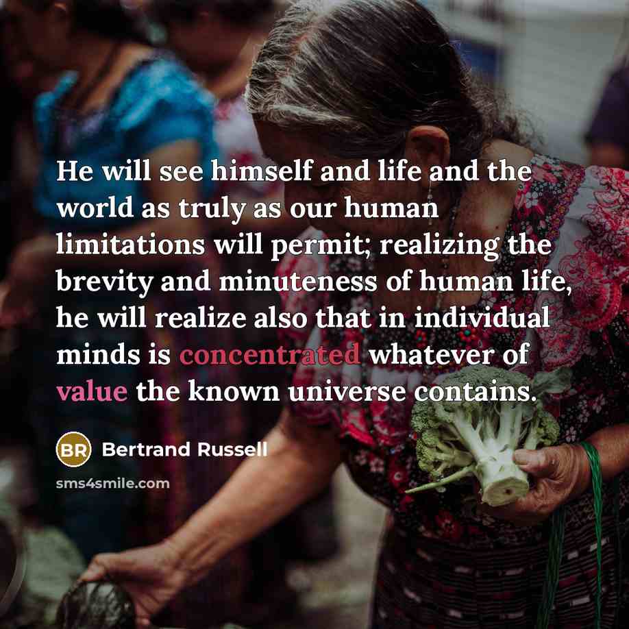 “He will see himself and life and the world as truly as our human limitations will permit; realizing the brevity and minuteness of human life, he will realize also that in individual minds is concentrated whatever of value the known universe contains.” quote by Bertrand Russell
