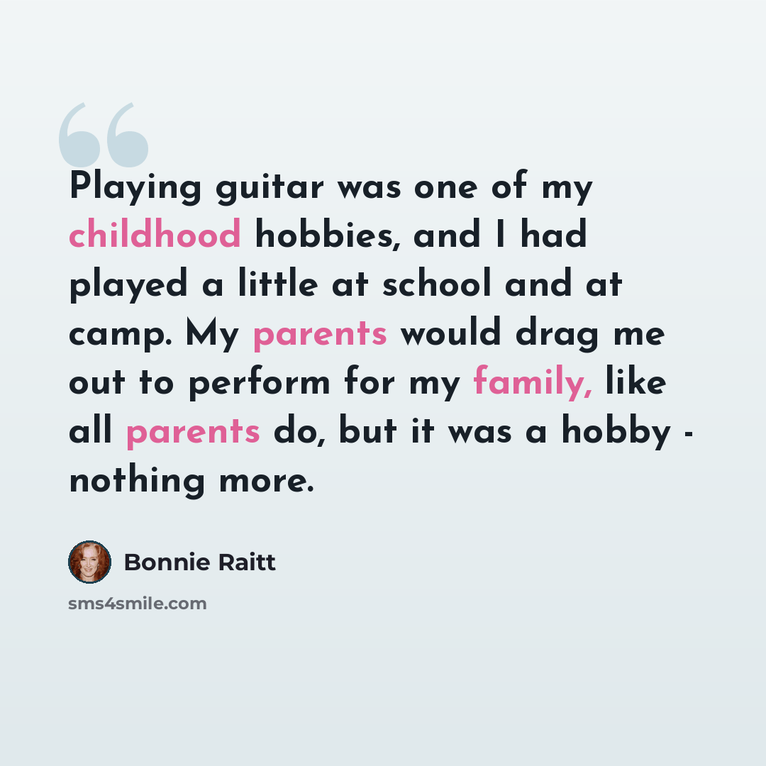 “Playing guitar was one of my childhood hobbies, and I had played a little at school and at camp. My parents would drag me out to perform for my family, like all parents do, but it was a hobby - nothing more.” quote by Bonnie Raitt