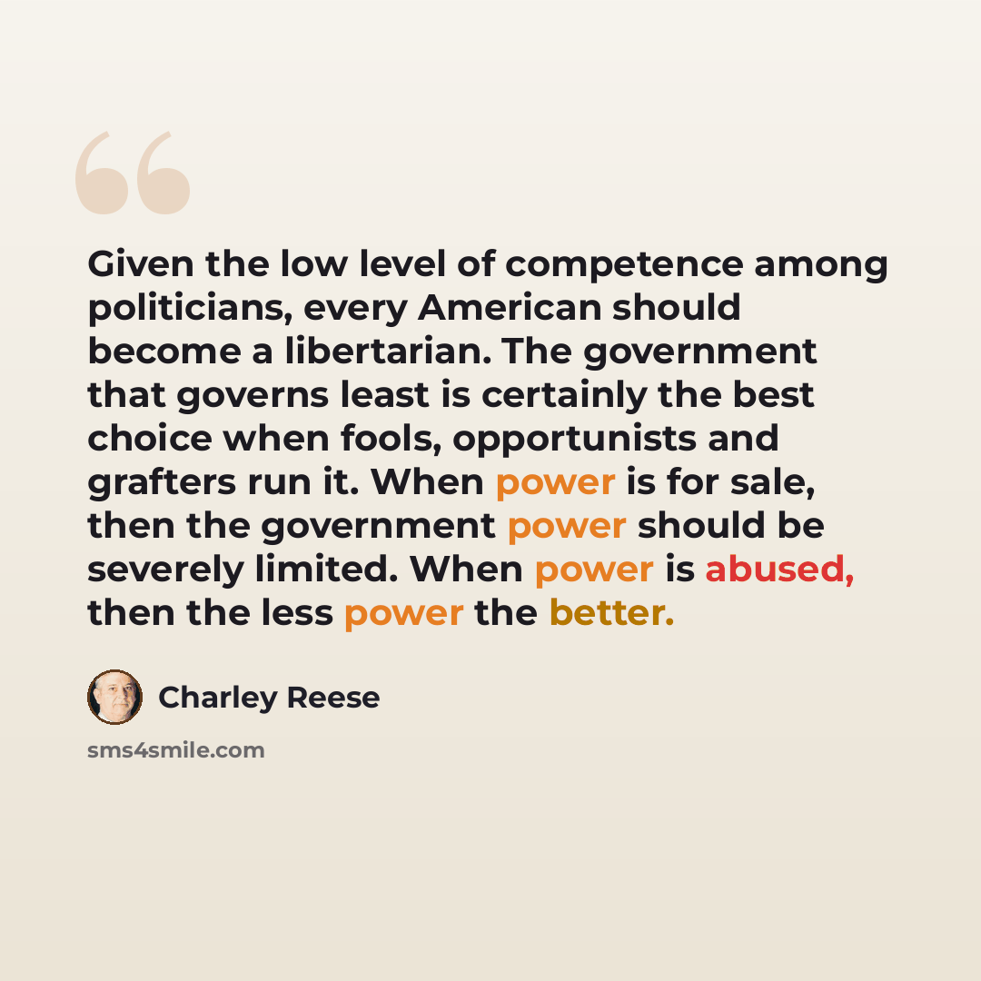 “Given the low level of competence among politicians, every American should become a libertarian. The government that governs least is certainly the best choice when fools, opportunists and grafters run it. When power is for sale, then the government power should be severely limited. When power is…” quote by Charley Reese