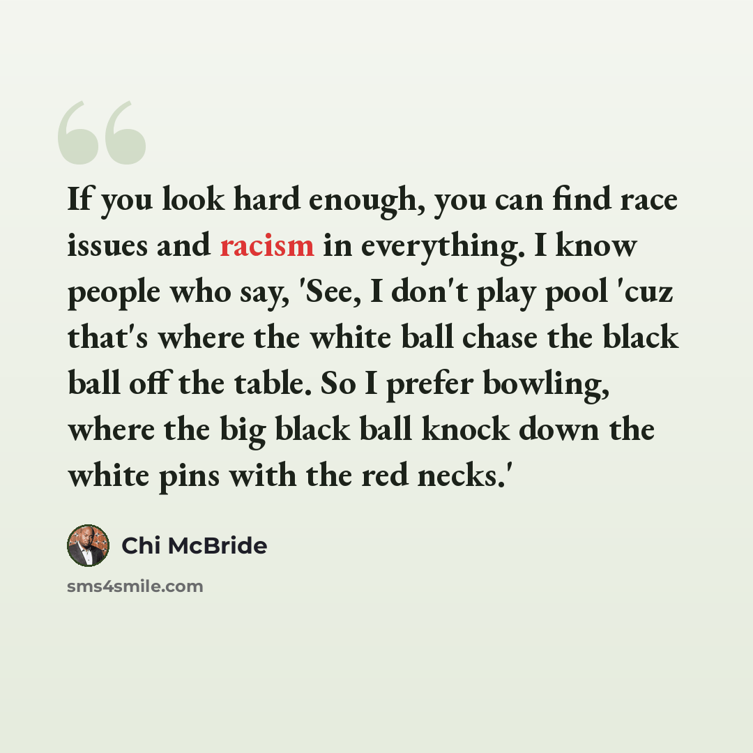 “If you look hard enough, you can find race issues and racism in everything. I know people who say, 'See, I don't play pool 'cuz that's where the white ball chase the black ball off the table. So I prefer bowling, where the big black ball knock down the white pins with the red necks.'” quote by Chi McBride