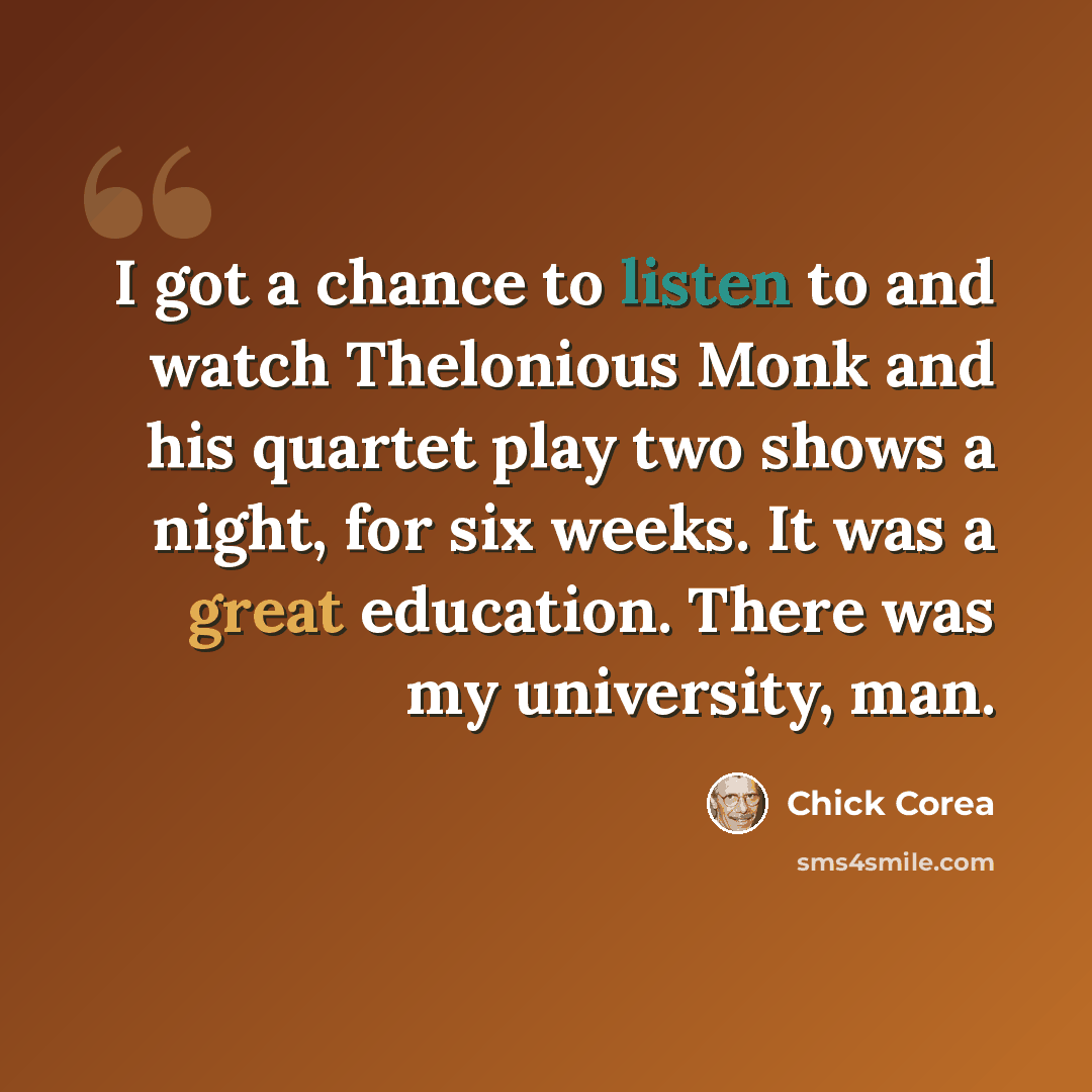 “I got a chance to listen to and watch Thelonious Monk and his quartet play two shows a night, for six weeks. It was a great education. There was my university, man.” quote by Chick Corea