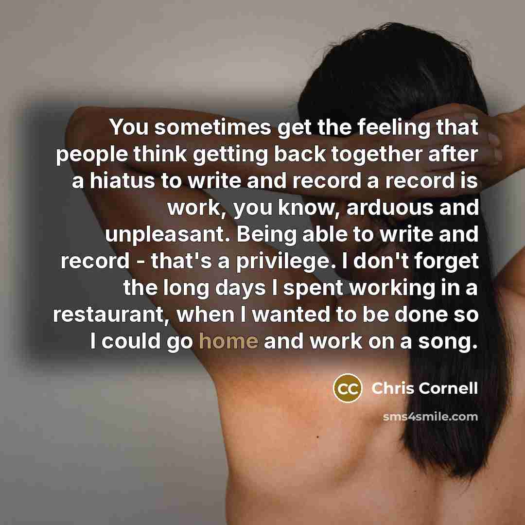 “You sometimes get the feeling that people think getting back together after a hiatus to write and record a record is work, you know, arduous and unpleasant. Being able to write and record - that's a privilege. I don't forget the long days I spent working in a restaurant, when I wanted to be done…” quote by Chris Cornell