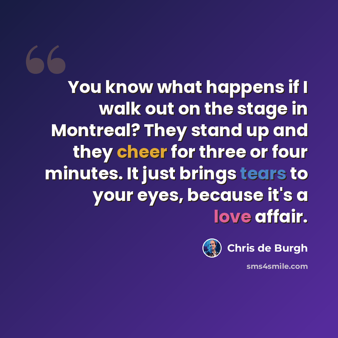 “You know what happens if I walk out on the stage in Montreal? They stand up and they cheer for three or four minutes. It just brings tears to your eyes, because it's a love affair.” quote by Chris de Burgh