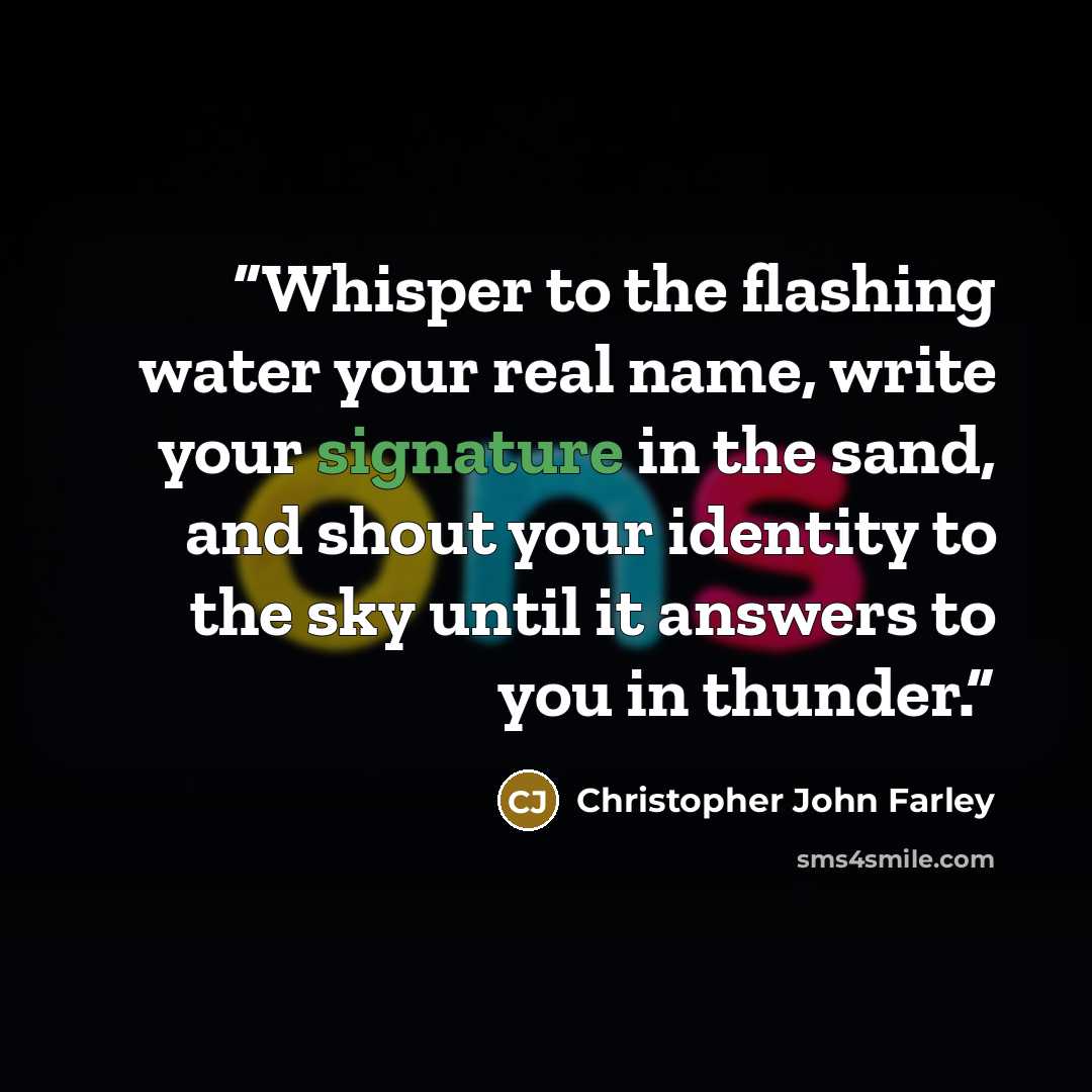 “Whisper to the flashing water your real name, write your signature in the sand, and shout your identity to the sky until it answers to you in thunder.” quote by Christopher John Farley