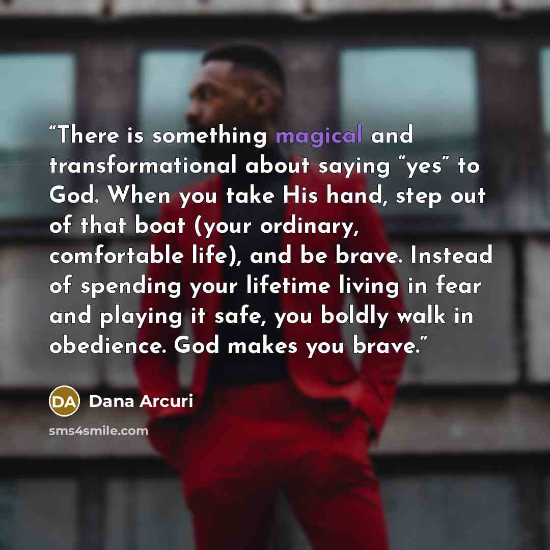 “There is something magical and transformational about saying “yes” to God. When you take His hand, step out of that boat (your ordinary, comfortable life), and be brave. Instead of spending your lifetime living in fear and playing it safe, you boldly walk in obedience. God makes you brave.” quote by Dana Arcuri
