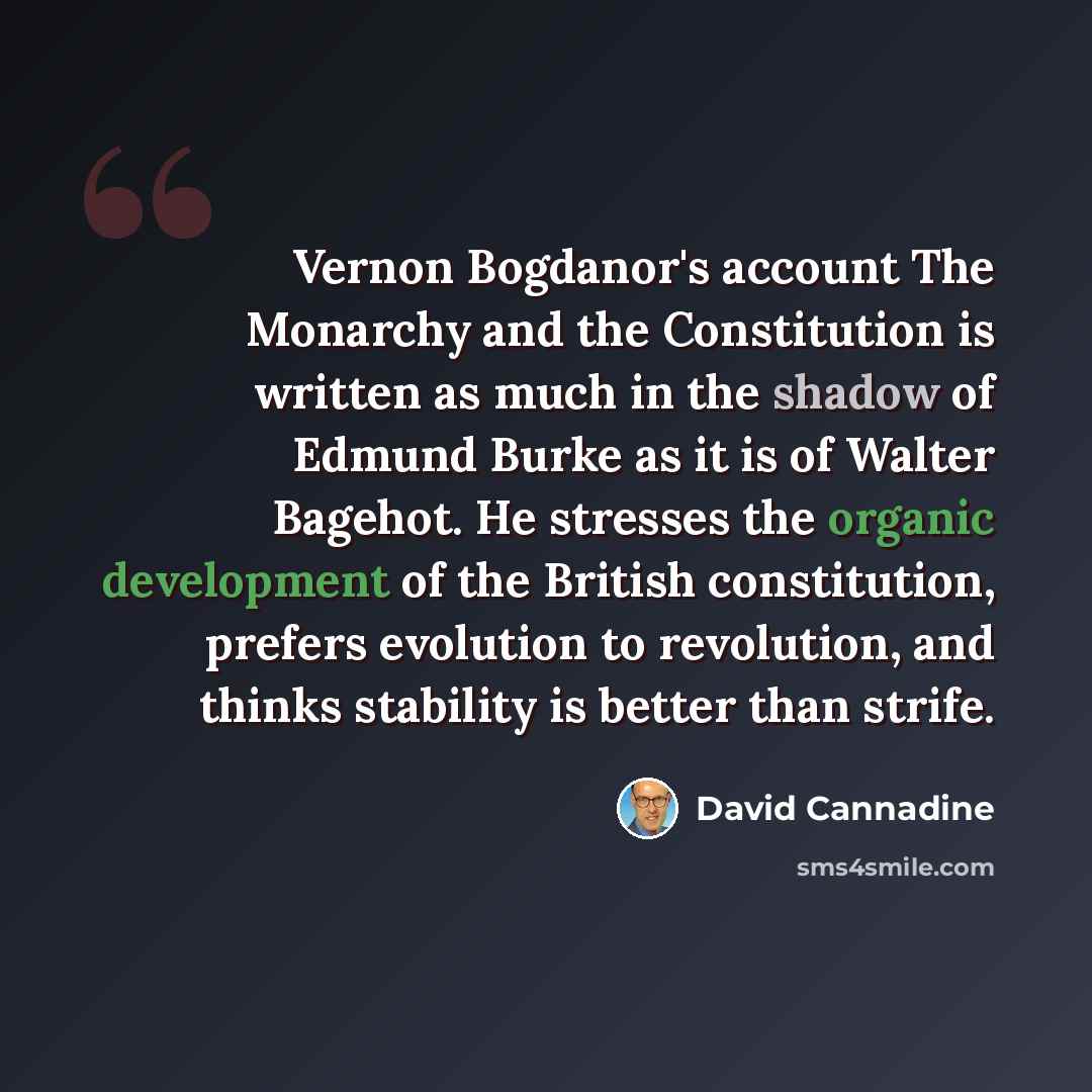“Vernon Bogdanor's account The Monarchy and the Constitution is written as much in the shadow of Edmund Burke as it is of Walter Bagehot. He stresses the organic development of the British constitution, prefers evolution to revolution, and thinks stability is better than strife.” quote by David Cannadine