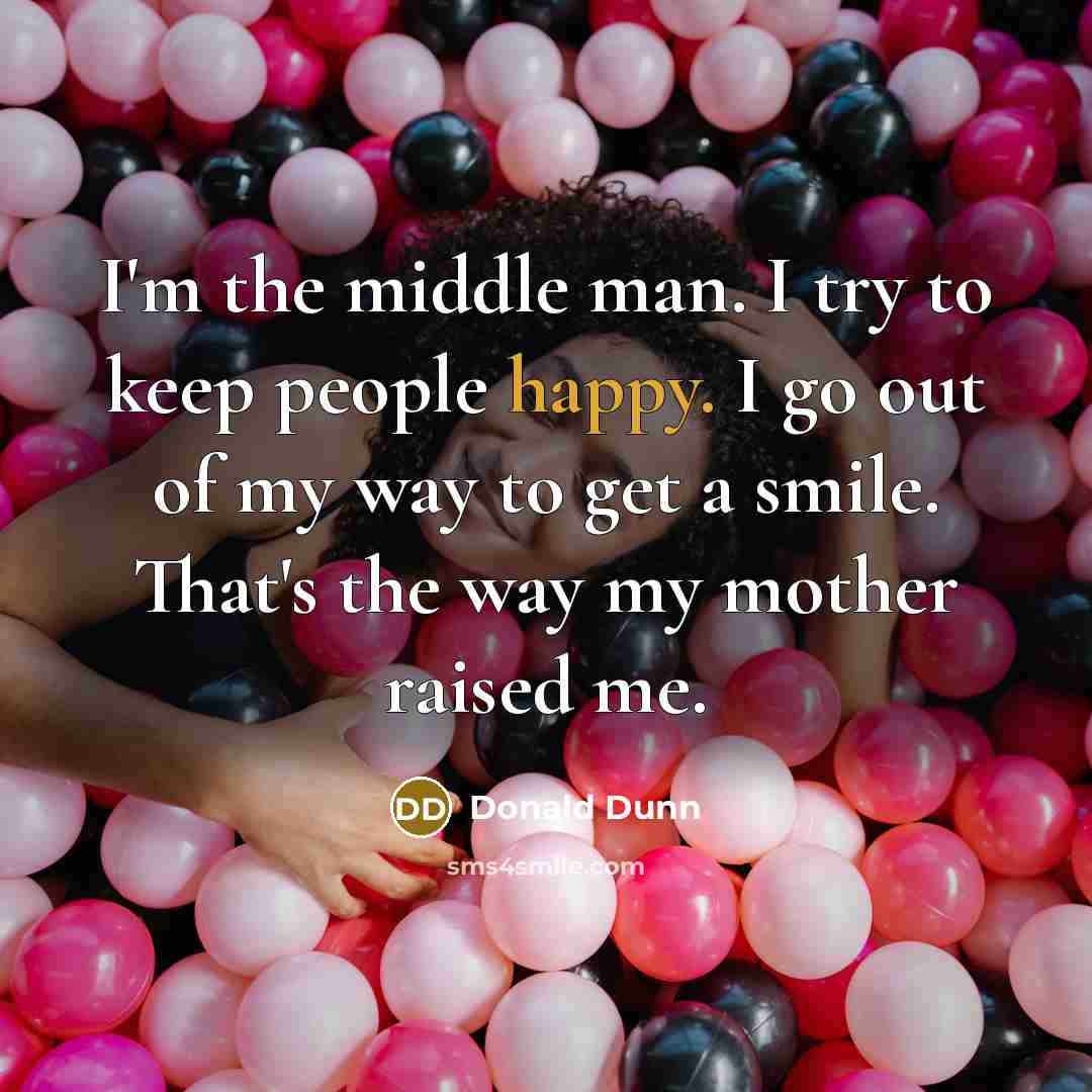 “I'm the middle man. I try to keep people happy. I go out of my way to get a smile. That's the way my mother raised me.” quote by Donald Dunn