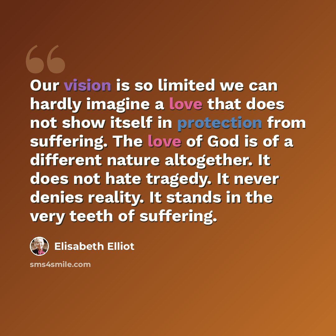 “Our vision is so limited we can hardly imagine a love that does not show itself in protection from suffering. The love of God is of a different nature altogether. It does not hate tragedy. It never denies reality. It stands in the very teeth of suffering.” quote by Elisabeth Elliot