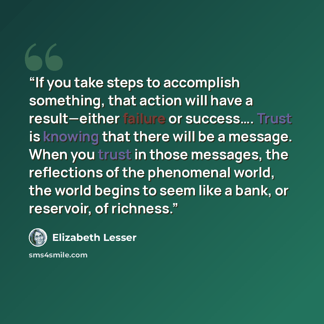 “If you take steps to accomplish something, that action will have a result—either failure or success…. Trust is knowing that there will be a message. When you trust in those messages, the reflections of the phenomenal world, the world begins to seem like a bank, or reservoir, of richness.” quote by Elizabeth Lesser