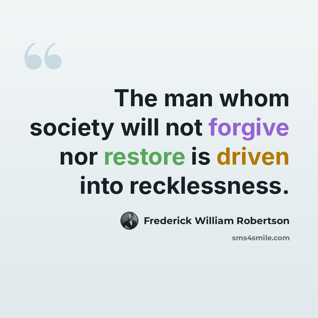 “The man whom society will not forgive nor restore is driven into recklessness.” quote by Frederick William Robertson