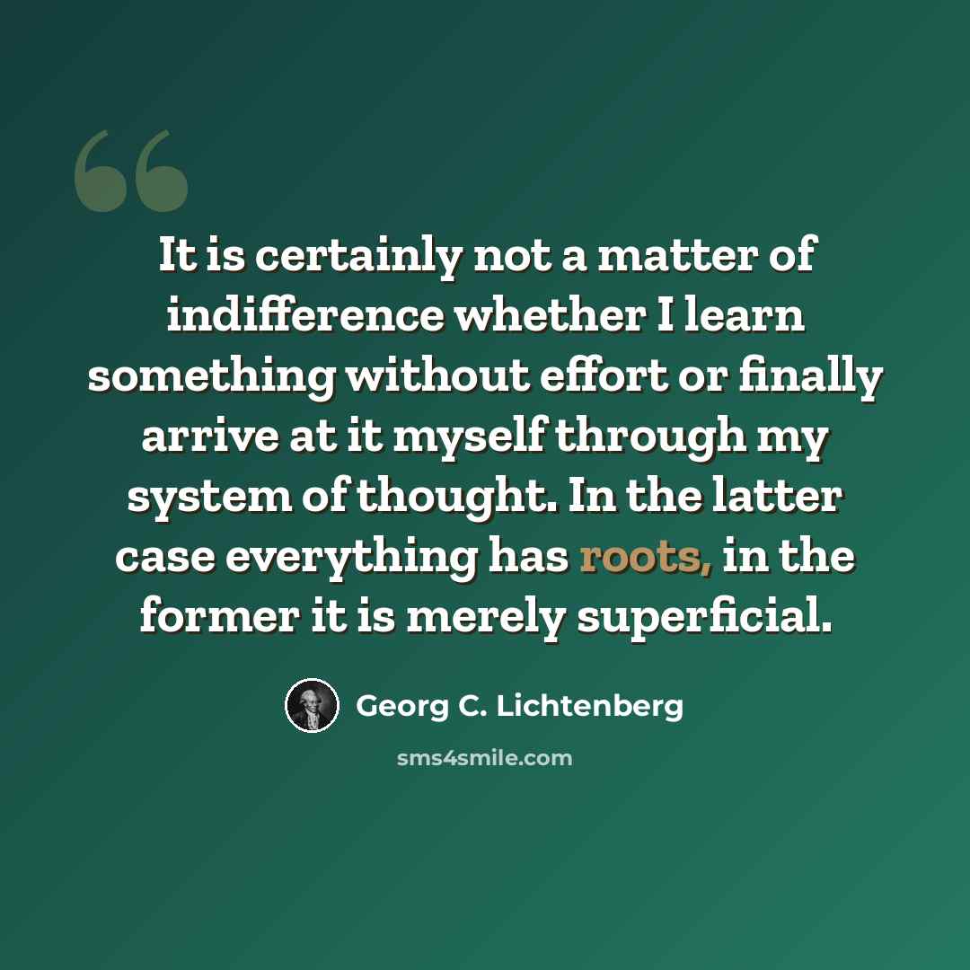 “It is certainly not a matter of indifference whether I learn something without effort or finally arrive at it myself through my system of thought. In the latter case everything has roots, in the former it is merely superficial.” quote by Georg C. Lichtenberg