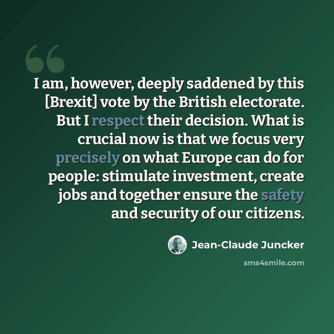 “I am, however, deeply saddened by this [Brexit] vote by the British electorate. But I respect their decision. What is crucial now is that we focus very precisely on what Europe can do for people: stimulate investment, create jobs and together ensure the safety and security of our citizens.” quote by Jean-Claude Juncker