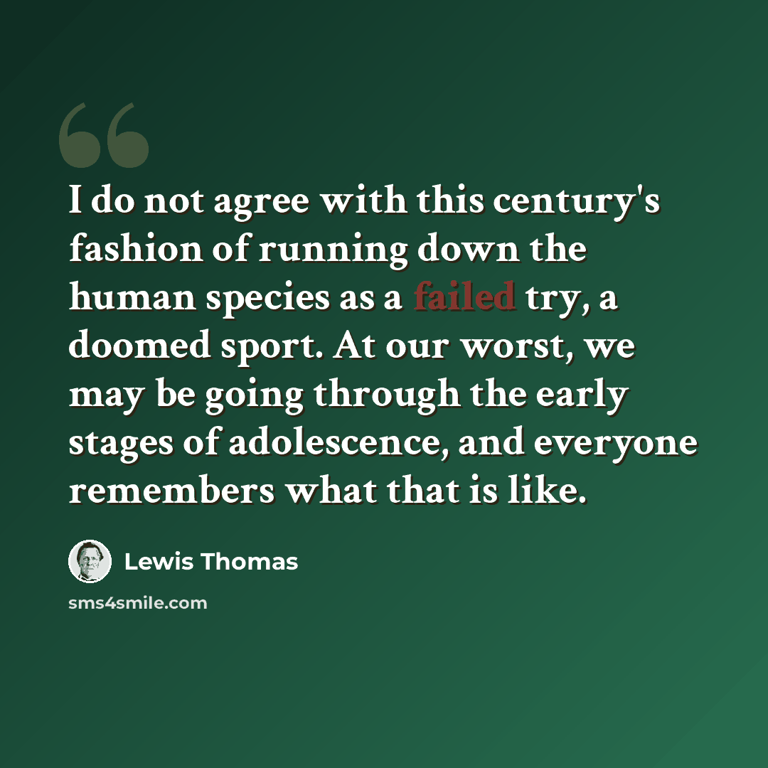 “I do not agree with this century's fashion of running down the human species as a failed try, a doomed sport. At our worst, we may be going through the early stages of adolescence, and everyone remembers what that is like.” quote by Lewis Thomas