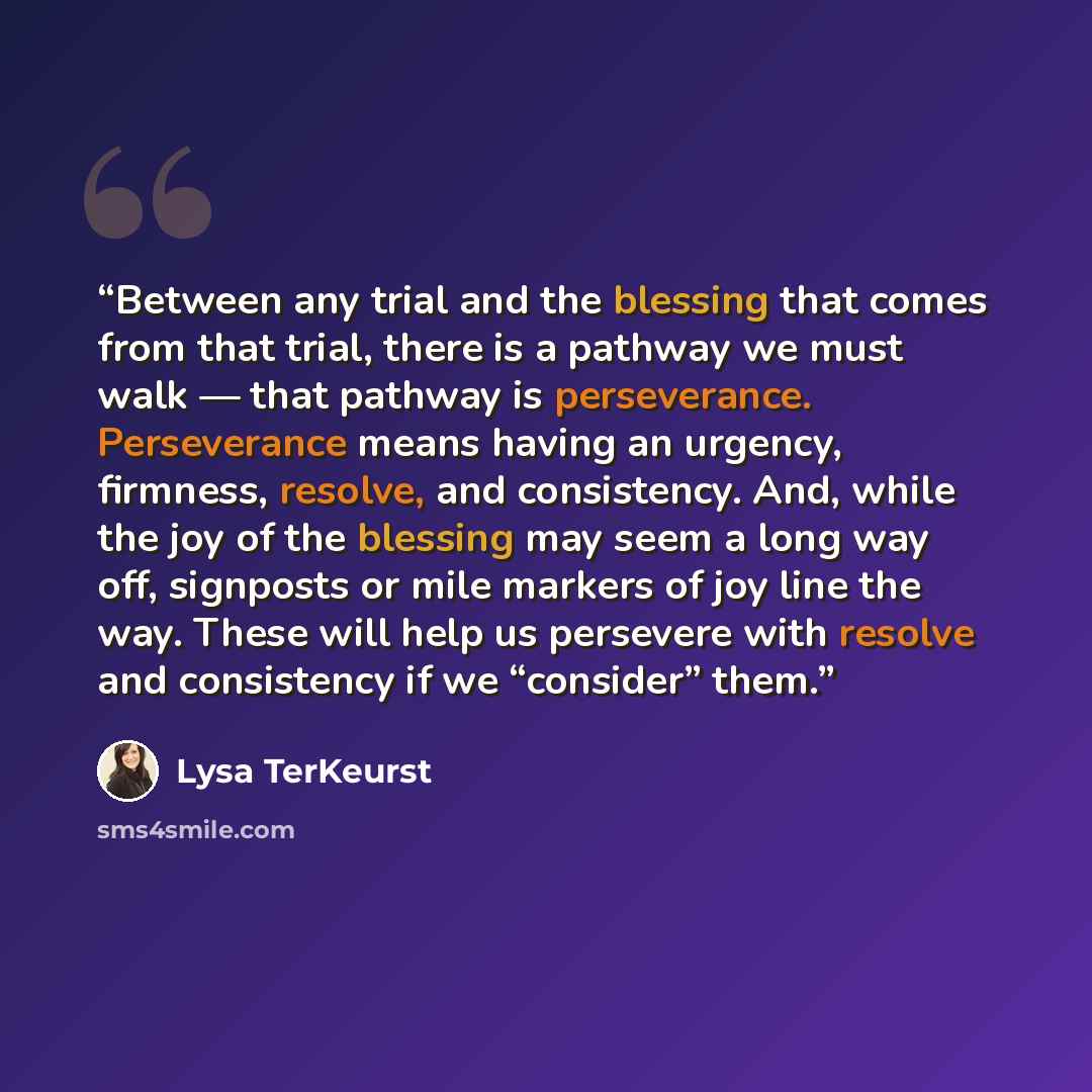 “Between any trial and the blessing that comes from that trial, there is a pathway we must walk — that pathway is perseverance. Perseverance means having an urgency, firmness, resolve, and consistency. And, while the joy of the blessing may seem a long way off, signposts or mile markers of joy line…” quote by Lysa TerKeurst