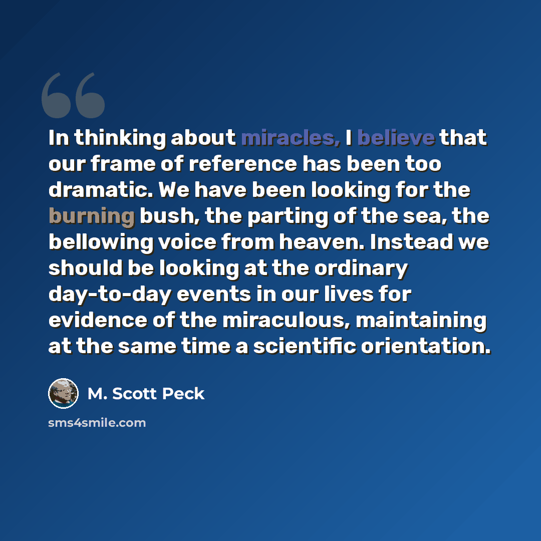 “In thinking about miracles, I believe that our frame of reference has been too dramatic. We have been looking for the burning bush, the parting of the sea, the bellowing voice from heaven. Instead we should be looking at the ordinary day-to-day events in our lives for evidence of the miraculous…” quote by M. Scott Peck