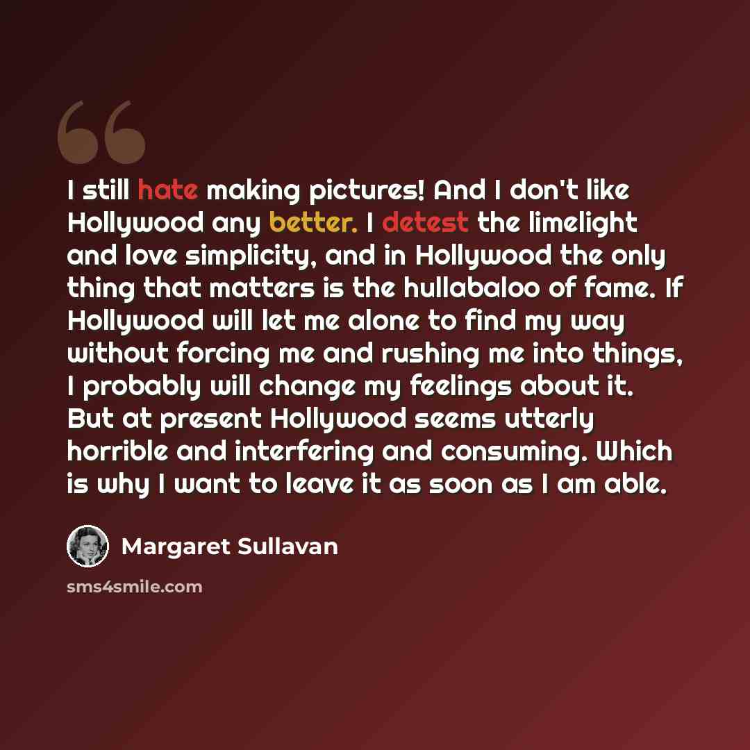 “I still hate making pictures! And I don't like Hollywood any better. I detest the limelight and love simplicity, and in Hollywood the only thing that matters is the hullabaloo of fame. If Hollywood will let me alone to find my way without forcing me and rushing me into things, I probably will…” quote by Margaret Sullavan