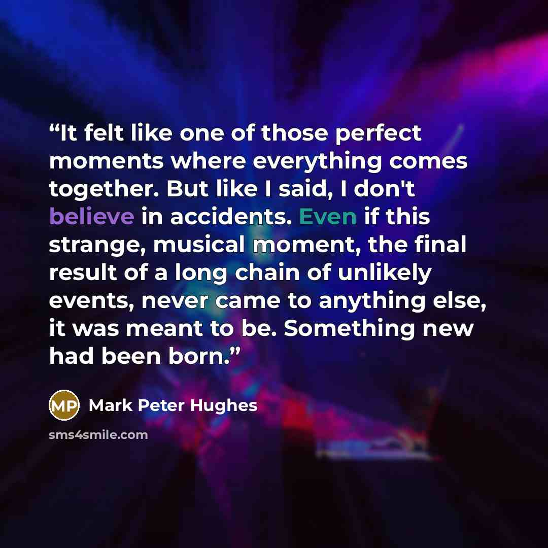 “It felt like one of those perfect moments where everything comes together. But like I said, I don't believe in accidents. Even if this strange, musical moment, the final result of a long chain of unlikely events, never came to anything else, it was meant to be. Something new had been born.” quote by Mark Peter Hughes