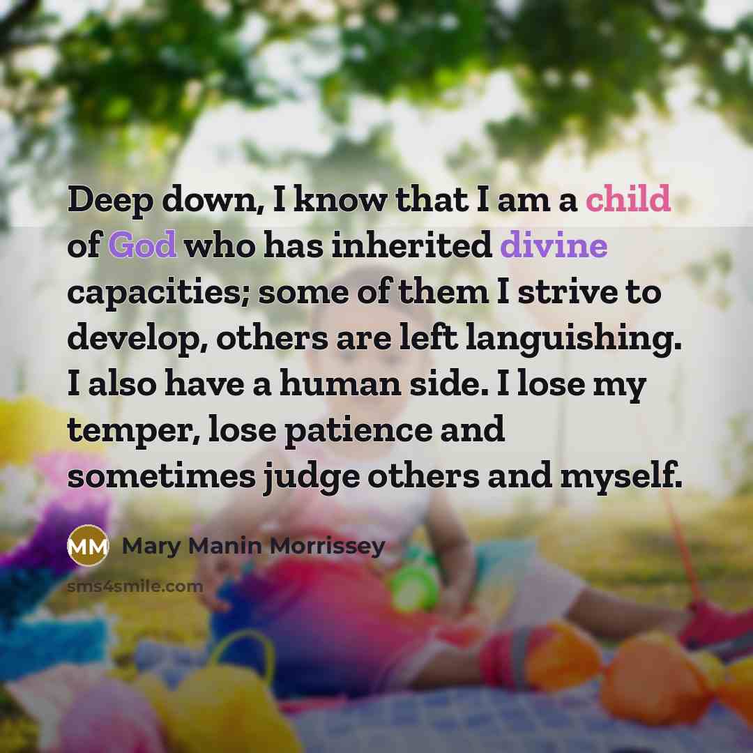“Deep down, I know that I am a child of God who has inherited divine capacities; some of them I strive to develop, others are left languishing. I also have a human side. I lose my temper, lose patience and sometimes judge others and myself.” quote by Mary Manin Morrissey