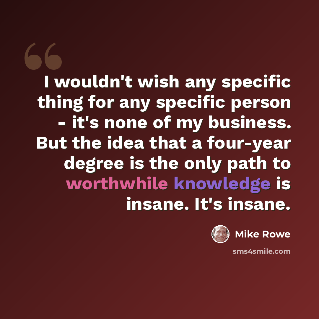 “I wouldn't wish any specific thing for any specific person - it's none of my business. But the idea that a four-year degree is the only path to worthwhile knowledge is insane. It's insane.” quote by Mike Rowe