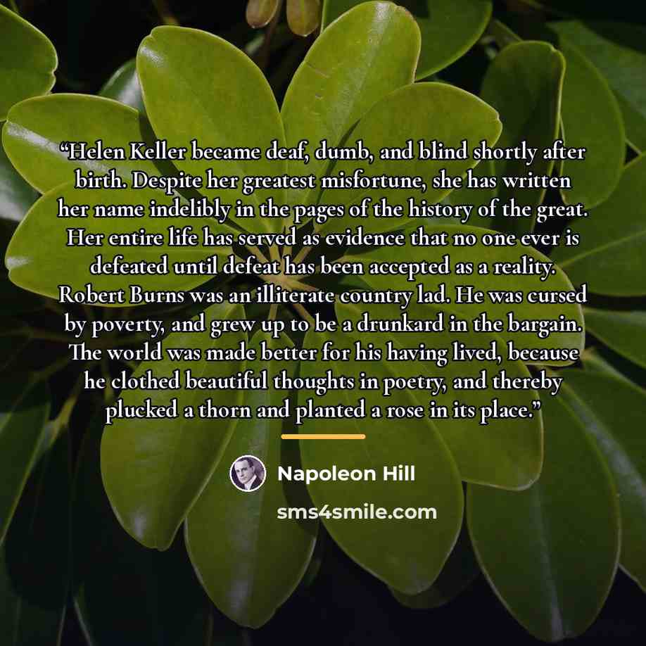 “Helen Keller became deaf, dumb, and blind shortly after birth. Despite her greatest misfortune, she has written her name indelibly in the pages of the history of the great. Her entire life has served as evidence that no one ever is defeated until defeat has been accepted as a reality. Robert Burns…” quote by Napoleon Hill