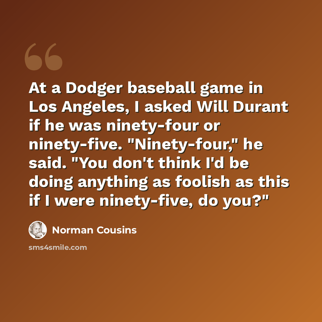 “At a Dodger baseball game in Los Angeles, I asked Will Durant if he was ninety-four or ninety-five. "Ninety-four," he said. "You don't think I'd be doing anything as foolish as this if I were ninety-five, do you?"” quote by Norman Cousins